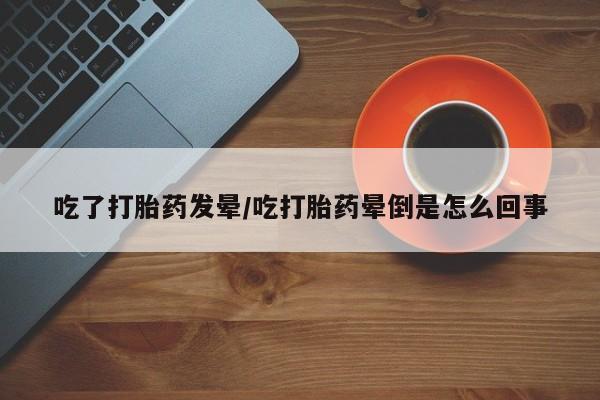 打胎药专卖微信方式吃了打胎药发晕/吃打胎药晕倒是怎么回事