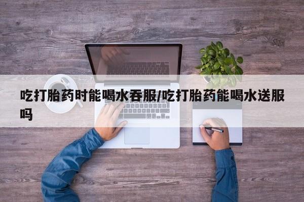 打胎药专卖微信方式吃打胎药时能喝水吞服/吃打胎药能喝水送服吗