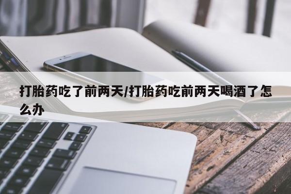 打胎药专卖微信方式打胎药吃了前两天/打胎药吃前两天喝酒了怎么办