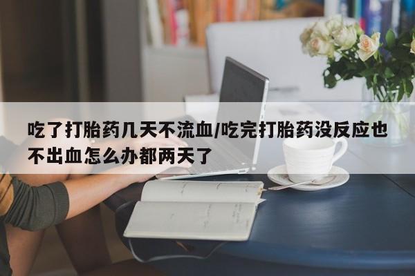 打胎药专卖微信方式吃了打胎药几天不流血/吃完打胎药没反应也不出血怎么办都两天了