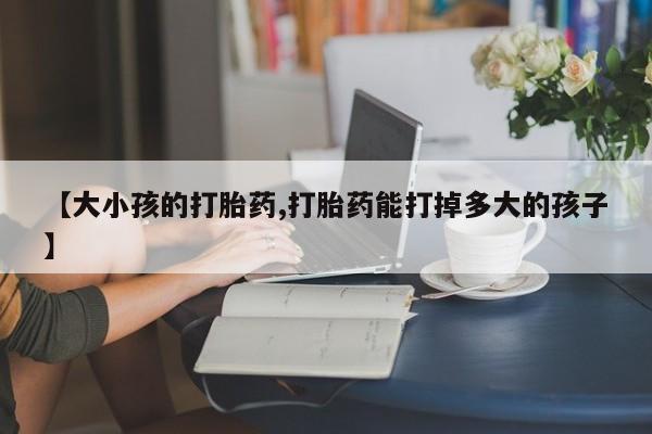 打胎药专卖微信方式【大小孩的打胎药,打胎药能打掉多大的孩子】