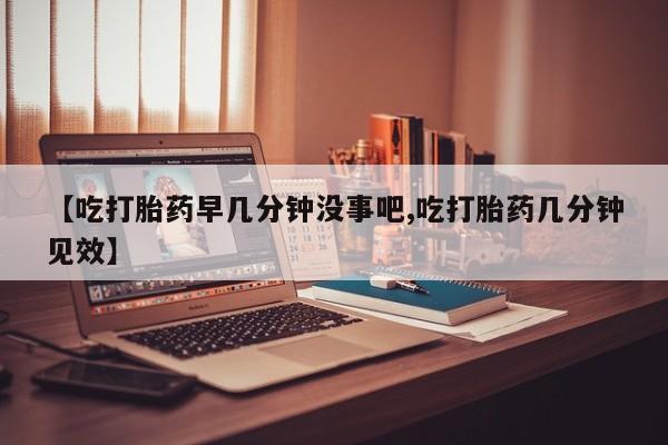 打胎药专卖微信方式【吃打胎药早几分钟没事吧,吃打胎药几分钟见效】