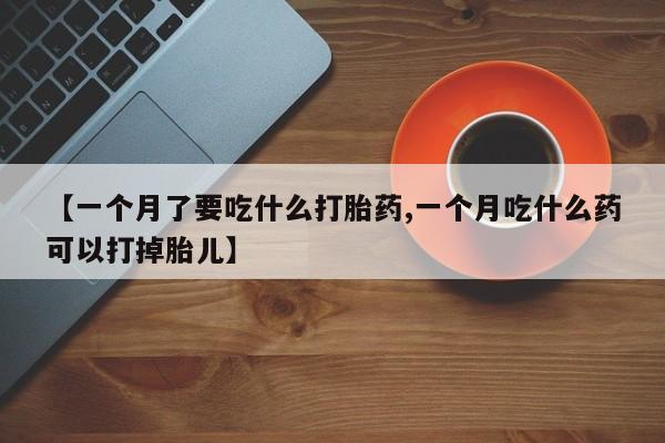 打胎药专卖微信方式【一个月了要吃什么打胎药,一个月吃什么药可以打掉胎儿】