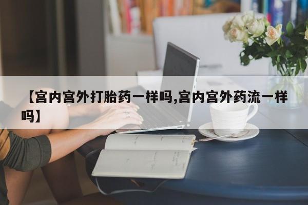 打胎药专卖微信方式【宫内宫外打胎药一样吗,宫内宫外药流一样吗】