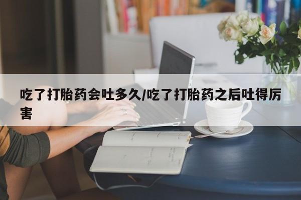打胎药专卖微信方式吃了打胎药会吐多久/吃了打胎药之后吐得厉害