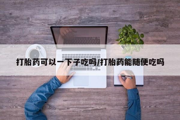 打胎药专卖微信方式打胎药可以一下子吃吗/打胎药能随便吃吗