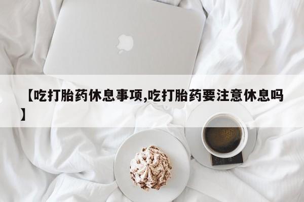 打胎药专卖微信方式【吃打胎药休息事项,吃打胎药要注意休息吗】