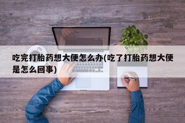 打胎药专卖微信方式吃完打胎药想大便怎么办(吃了打胎药想大便是怎么回事)