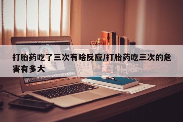 打胎药专卖微信方式打胎药吃了三次有啥反应/打胎药吃三次的危害有多大