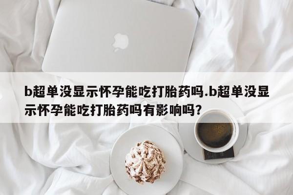 打胎药专卖微信方式b超单没显示怀孕能吃打胎药吗.b超单没显示怀孕能吃打胎药吗有影响吗？