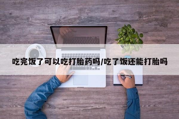打胎药专卖微信方式吃完饭了可以吃打胎药吗/吃了饭还能打胎吗