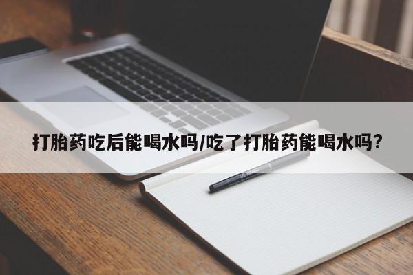 打胎药专卖微信方式打胎药吃后能喝水吗/吃了打胎药能喝水吗?