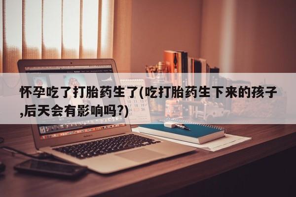 打胎药专卖微信方式怀孕吃了打胎药生了(吃打胎药生下来的孩子,后天会有影响吗?)