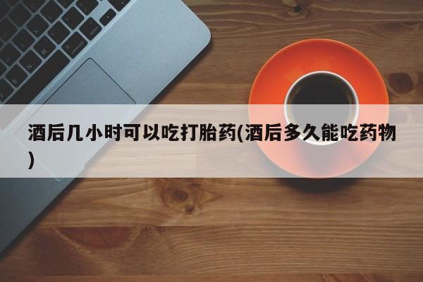 打胎药专卖微信方式酒后几小时可以吃打胎药(酒后多久能吃药物)