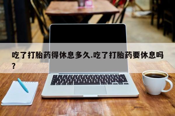 打胎药专卖微信方式吃了打胎药得休息多久.吃了打胎药要休息吗？
