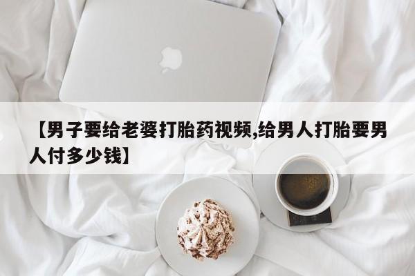 打胎药专卖微信方式【男子要给老婆打胎药视频,给男人打胎要男人付多少钱】