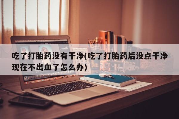 打胎药专卖微信方式吃了打胎药没有干净(吃了打胎药后没点干净现在不出血了怎么办)