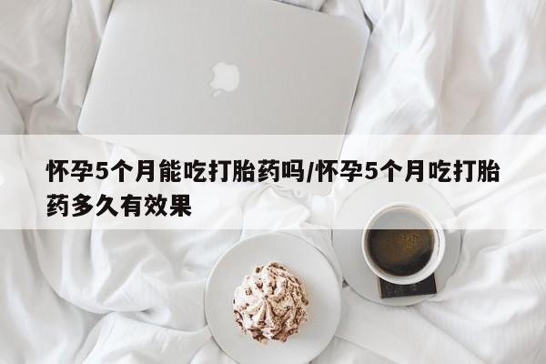 打胎药专卖微信方式怀孕5个月能吃打胎药吗/怀孕5个月吃打胎药多久有效果