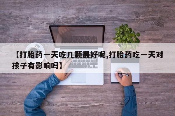打胎药专卖微信方式【打胎药一天吃几颗最好呢,打胎药吃一天对孩子有影响吗】