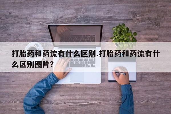 打胎药专卖微信方式打胎药和药流有什么区别.打胎药和药流有什么区别图片？
