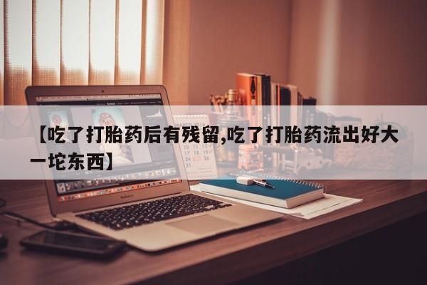 打胎药专卖微信方式【吃了打胎药后有残留,吃了打胎药流出好大一坨东西】