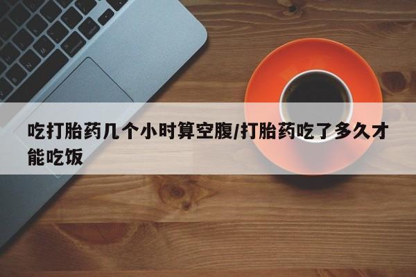 打胎药专卖微信方式吃打胎药几个小时算空腹/打胎药吃了多久才能吃饭