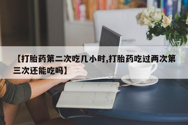打胎药专卖微信方式【打胎药第二次吃几小时,打胎药吃过两次第三次还能吃吗】