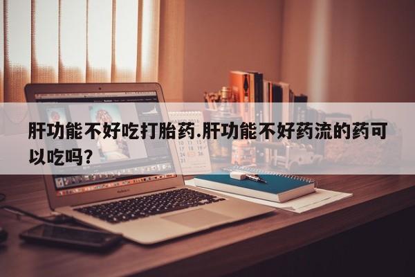 打胎药专卖微信方式肝功能不好吃打胎药.肝功能不好药流的药可以吃吗？