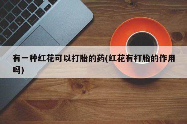 打胎药专卖微信方式有一种红花可以打胎的药(红花有打胎的作用吗)