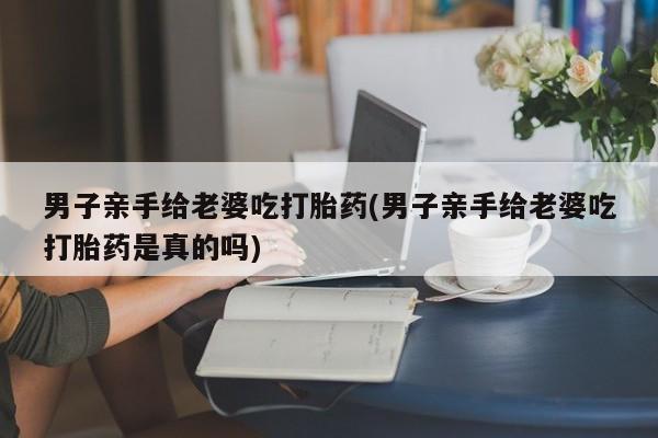 打胎药专卖微信方式男子亲手给老婆吃打胎药(男子亲手给老婆吃打胎药是真的吗)