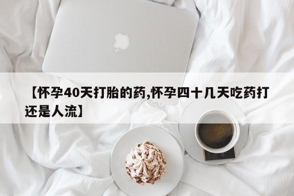 打胎药专卖微信方式【怀孕40天打胎的药,怀孕四十几天吃药打还是人流】