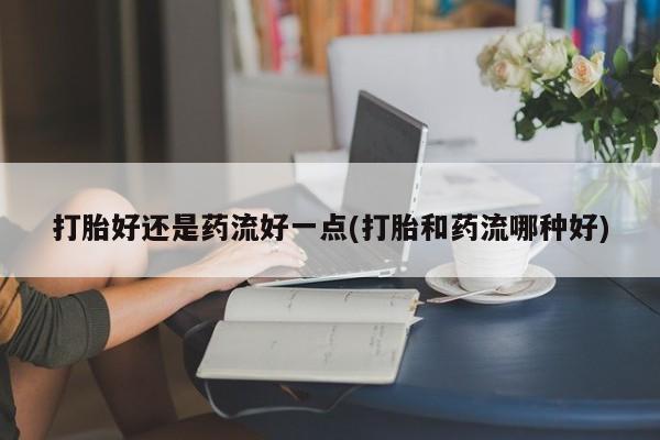 打胎药专卖微信方式打胎好还是药流好一点(打胎和药流哪种好)