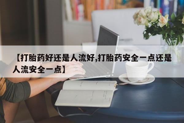 打胎药专卖微信方式【打胎药好还是人流好,打胎药安全一点还是人流安全一点】