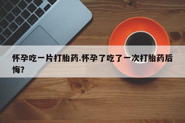 打胎药专卖微信方式怀孕吃一片打胎药.怀孕了吃了一次打胎药后悔？