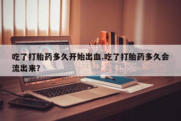 打胎药专卖微信方式吃了打胎药多久开始出血.吃了打胎药多久会流出来？