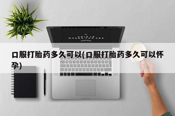 打胎药专卖微信方式口服打胎药多久可以(口服打胎药多久可以怀孕)