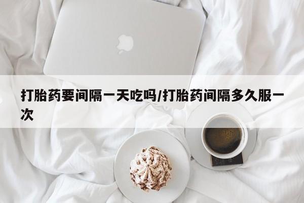 打胎药专卖微信方式打胎药要间隔一天吃吗/打胎药间隔多久服一次