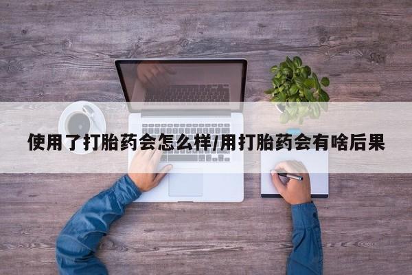 打胎药专卖微信方式使用了打胎药会怎么样/用打胎药会有啥后果