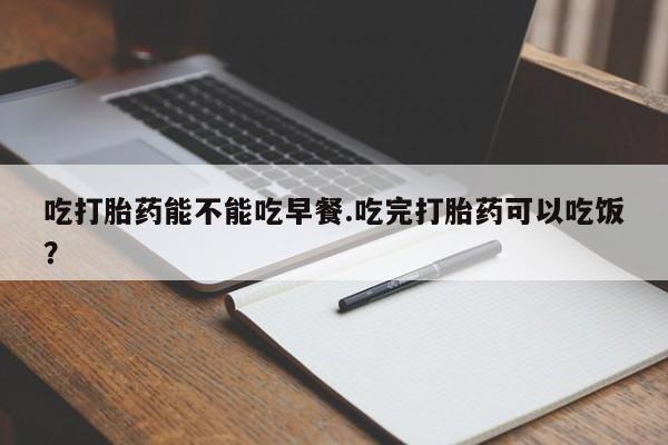 打胎药专卖微信方式吃打胎药能不能吃早餐.吃完打胎药可以吃饭？