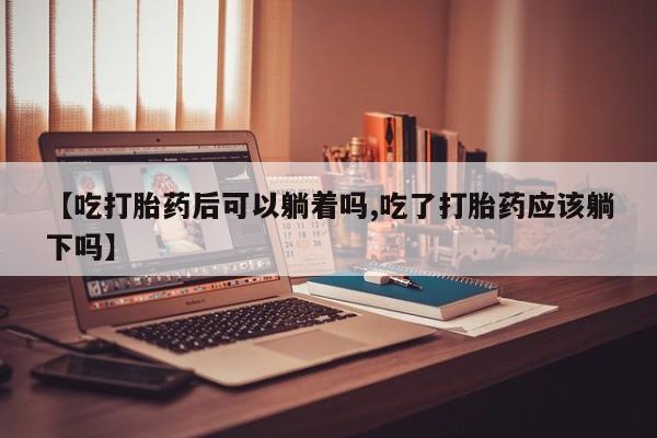 打胎药专卖微信方式【吃打胎药后可以躺着吗,吃了打胎药应该躺下吗】