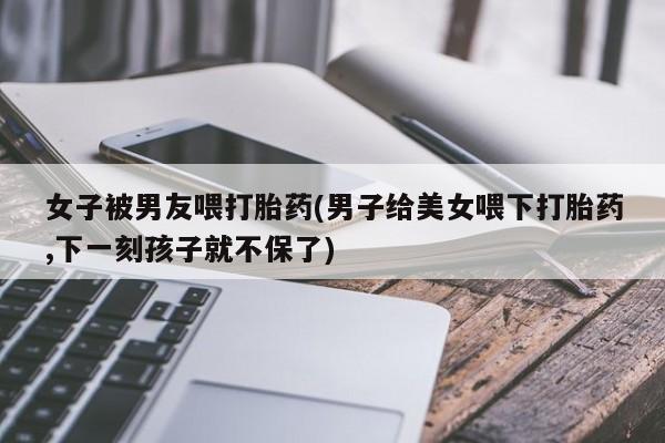 打胎药专卖微信方式女子被男友喂打胎药(男子给美女喂下打胎药,下一刻孩子就不保了)