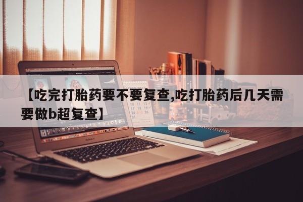 打胎药专卖微信方式【吃完打胎药要不要复查,吃打胎药后几天需要做b超复查】