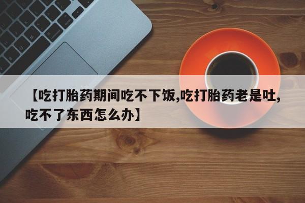 打胎药专卖微信方式【吃打胎药期间吃不下饭,吃打胎药老是吐,吃不了东西怎么办】