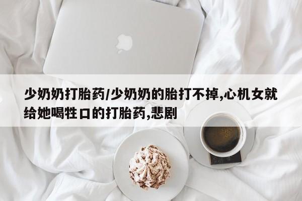 打胎药专卖微信方式少奶奶打胎药/少奶奶的胎打不掉,心机女就给她喝牲口的打胎药,悲剧