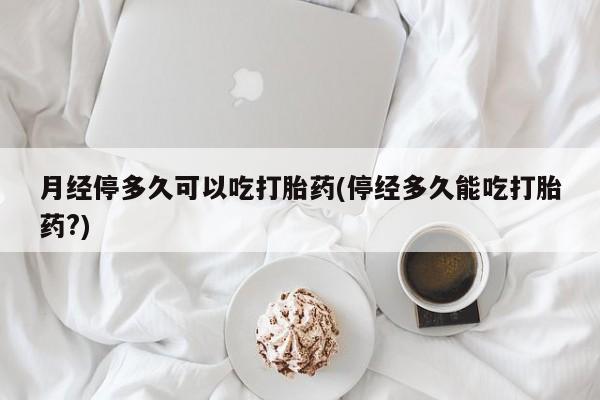 打胎药专卖微信方式月经停多久可以吃打胎药(停经多久能吃打胎药?)