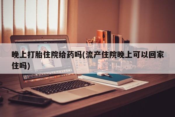 打胎药专卖微信方式晚上打胎住院给药吗(流产住院晚上可以回家住吗)