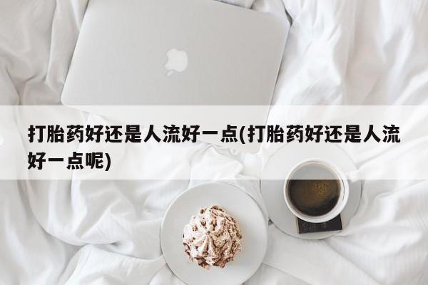 打胎药专卖微信方式打胎药好还是人流好一点(打胎药好还是人流好一点呢)