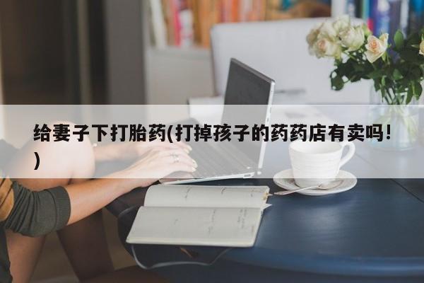 打胎药专卖微信方式给妻子下打胎药(打掉孩子的药药店有卖吗!)