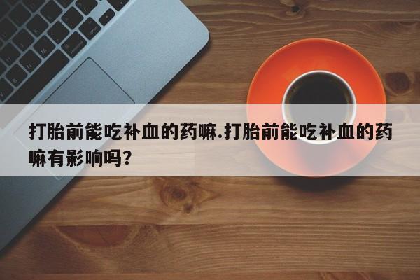打胎药专卖微信方式打胎前能吃补血的药嘛.打胎前能吃补血的药嘛有影响吗？