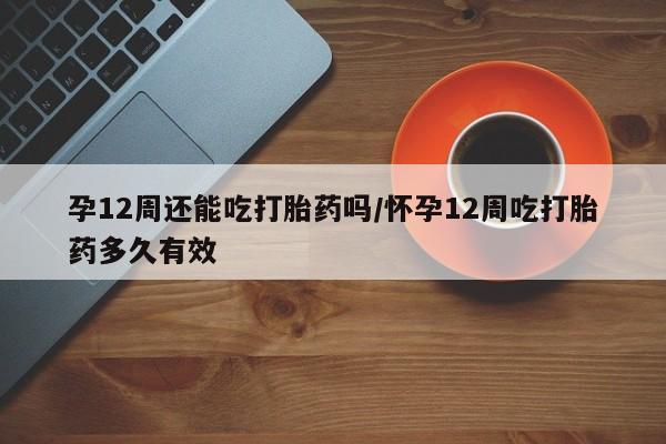 打胎药专卖微信方式孕12周还能吃打胎药吗/怀孕12周吃打胎药多久有效